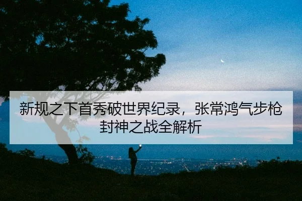 新规之下首秀破世界纪录，张常鸿气步枪封神之战全解析
